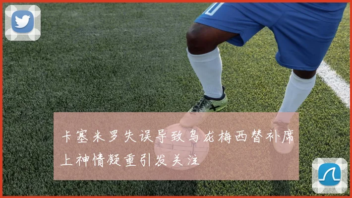 卡塞米罗失误导致乌龙梅西替补席上神情凝重引发关注