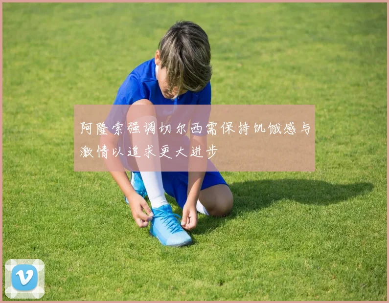 阿隆索强调切尔西需保持饥饿感与激情以追求更大进步