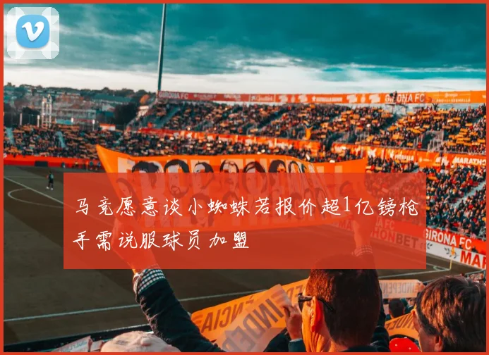马竞愿意谈小蜘蛛若报价超1亿镑枪手需说服球员加盟