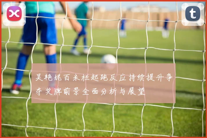吴艳妮百米栏起跑反应持续提升争夺奖牌前景全面分析与展望