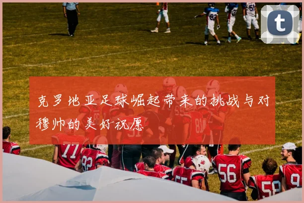克罗地亚足球崛起带来的挑战与对穆帅的美好祝愿