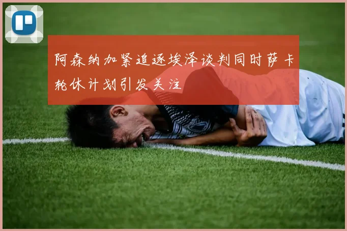 阿森纳加紧追逐埃泽谈判同时萨卡轮休计划引发关注